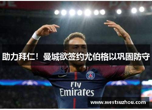 助力拜仁！曼城欲签约尤伯格以巩固防守