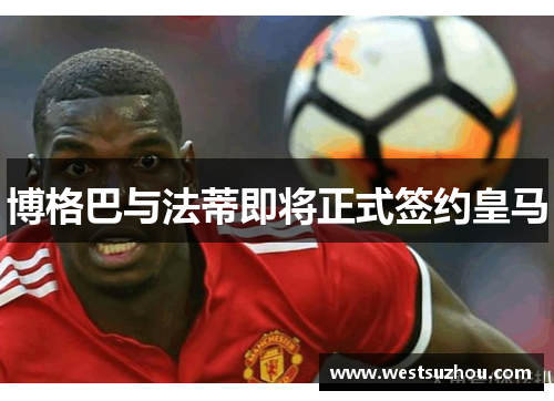 博格巴与法蒂即将正式签约皇马
